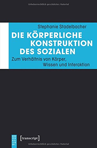 Die körperliche Konstruktion des Sozialen: Zum Verhältnis von Körper, Wissen und Interaktion (KörperKulturen)