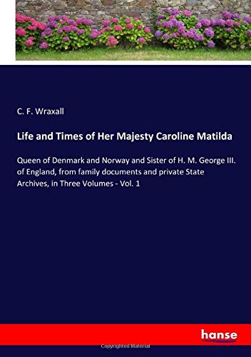 Life and Times of Her Majesty Caroline Matilda: Queen of Denmark and Norway and Sister of H. M. George III. of England, from family documents and private State Archives, in Three Volumes - Vol. 1