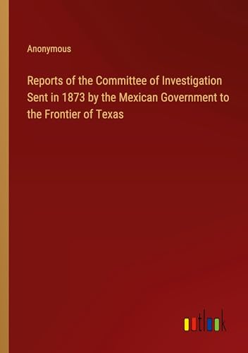 Reports of the Committee of Investigation Sent in 1873 by the Mexican Government to the Frontier of Texas