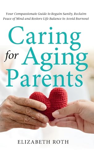 Caring For Aging Parents: Your Compassionate Guide to Regain Sanity, Reclaim Peace of Mind and Restore Life Balance to Avoid Burnout