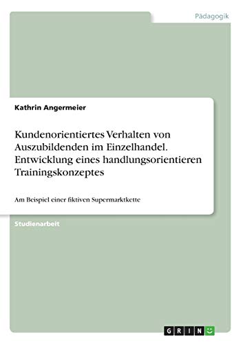 Kundenorientiertes Verhalten von Auszubildenden im Einzelhandel. Entwicklung eines handlungsorientieren Trainingskonzeptes: Am Beispiel einer fiktiven Supermarktkette