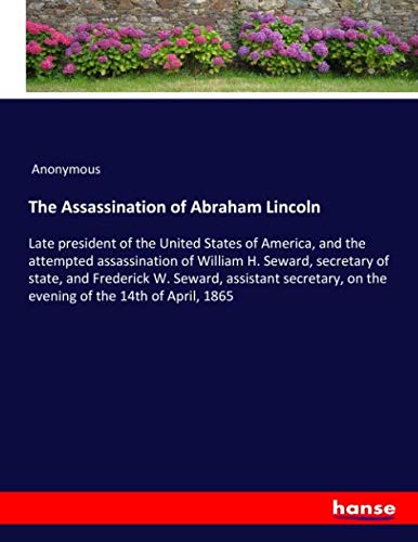 The Assassination of Abraham Lincoln: Late president of the United States of America, and the attempted assassination of William H. Seward, secretary ... on the evening of the 14th of April, 1865