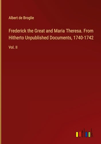 Frederick the Great and Maria Theresa. From Hitherto Unpublished Documents, 1740-1742: Vol. II