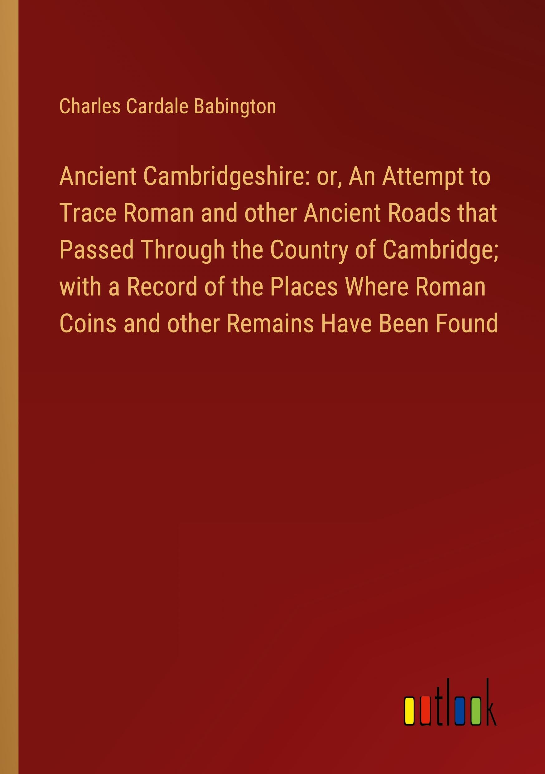 Ancient Cambridgeshire: or, An Attempt to Trace Roman and other Ancient Roads that Passed Through the Country of Cambridge; with a Record of the ... Roman Coins and other Remains Have Been Found