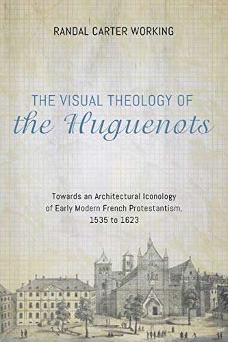 The Visual Theology of the Huguenots: Towards an Architectural Iconology of Early Modern French Protestantism, 1535 to 1623