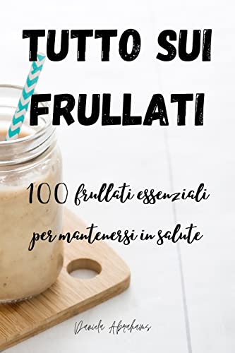 TUTTO SUI FRULLATI 100: frullati essenziali per mantenersi in salute