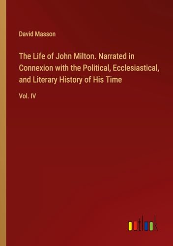 The Life of John Milton. Narrated in Connexion with the Political, Ecclesiastical, and Literary History of His Time: Vol. IV