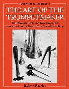The Art of the Trumpet-Maker: The Materials, Tools, and Techniques of the Seventeenth and Eighteenth Centuries in Nuremberg (Oxford Early Music Series)