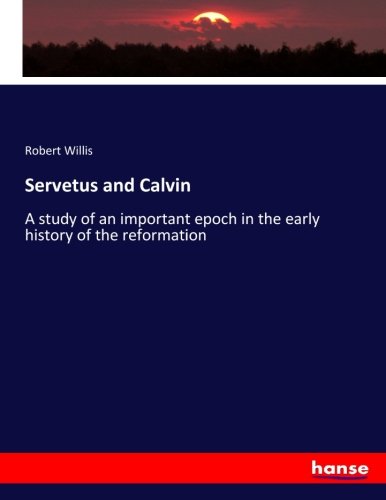 Servetus and Calvin: A study of an important epoch in the early history of the reformation