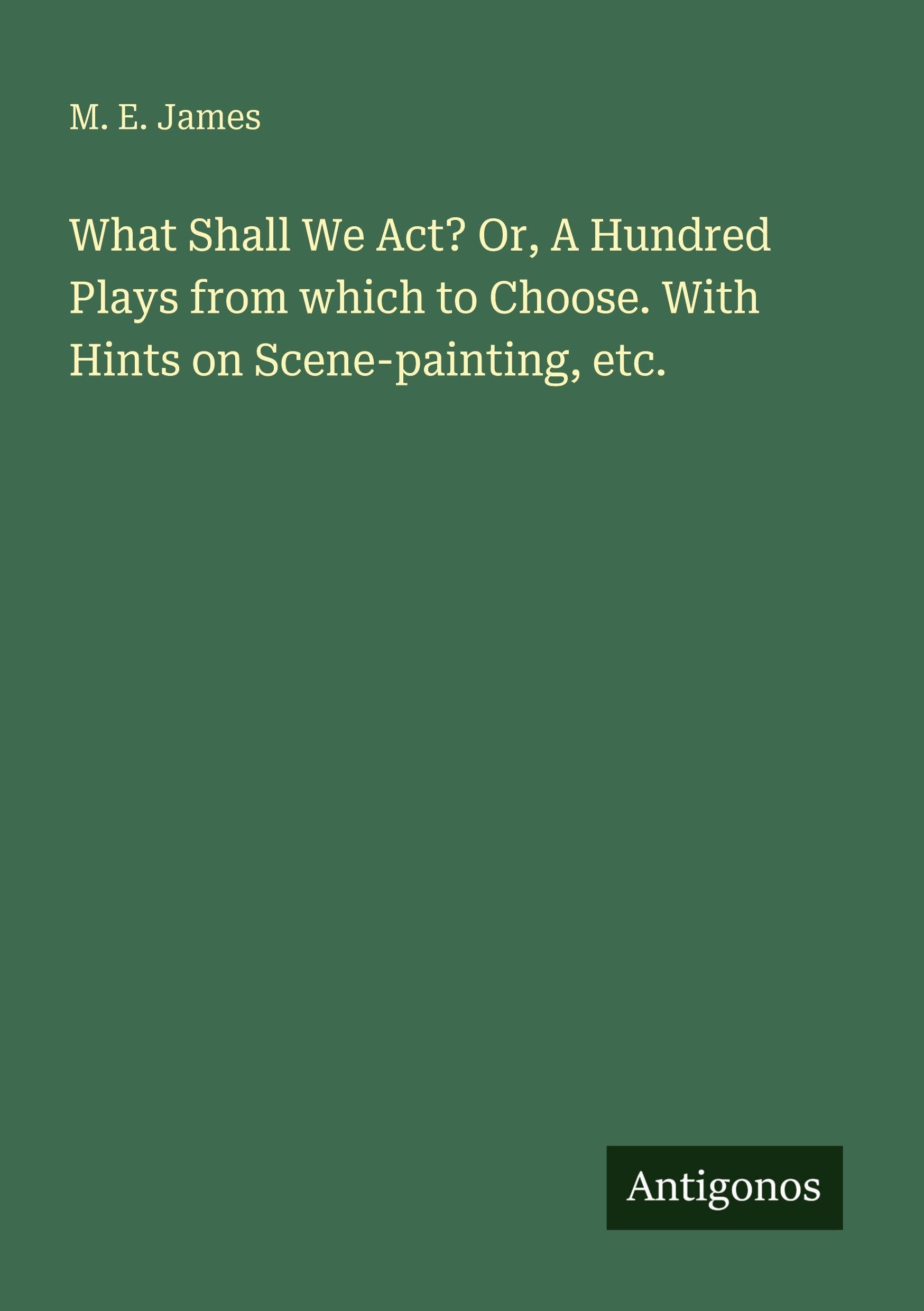 What Shall We Act? Or, A Hundred Plays from which to Choose. With Hints on Scene-painting, etc.