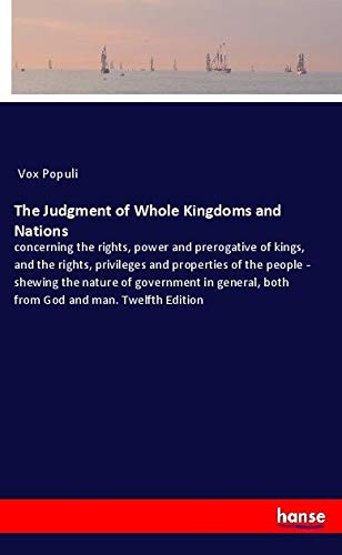 The Judgment of Whole Kingdoms and Nations: concerning the rights, power and prerogative of kings, and the rights, privileges and properties of the ... both from God and man. Twelfth Edition