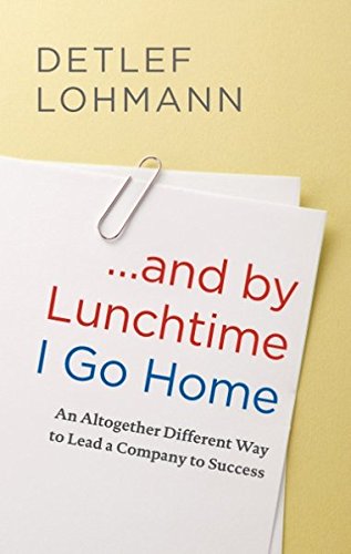 ... and by Lunchtime I Go Home: An Altogether Different Way to Lead a Company to Success