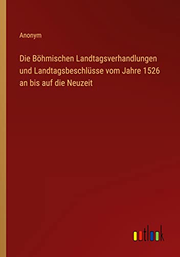 Die Böhmischen Landtagsverhandlungen und Landtagsbeschlüsse vom Jahre 1526 an bis auf die Neuzeit