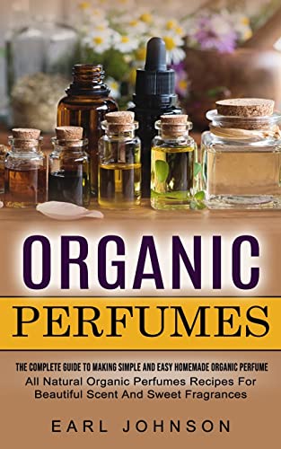 Earl Johnson Organic Perfumes, The Complete Guide To Making Simple And Easy Homemade Organic Perfume (All Natural Organic Perfumes Recipes For Beautiful Scent And