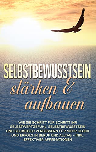 Selbstbewusstsein stärken & aufbauen: Wie Sie Schritt für Schritt Ihr Selbstwertgefühl, Selbstbewusstsein und Selbstbild verbessern für mehr Glück und ... und Alltag - inkl. effektiver Affirmationen