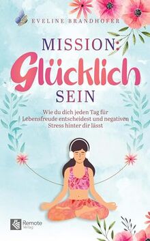 Mission: Glücklich sein: Wie du dich jeden Tag für Lebensfreude entscheidest und negativen Stress hinter dir lässt