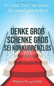 DENKE GROß – SCHENKE GROß - SEI KONKURRENZLOS: Erreiche Ziele, die andere für unmöglich halten!
