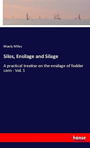 Silos, Ensilage and Silage: A practical treatise on the ensilage of fodder corn - Vol. 1