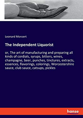 The Independent Liquorist: or, The art of manufacturing and preparing all kinds of cordials, syrups, bitters, wines, champagne, beer, punches, ... sauce, club sauce, catsups, pickles