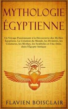 Mythologie Égyptienne: Un Voyage Passionnant à La Découverte des Mythes Égyptiens. La Création du Monde, Les Divinités, Les Créatures, Les Mythes, Les Symboles et L'Au-Delà, dans L'Égypte Antique