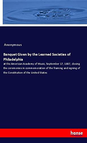 Banquet Given by the Learned Societies of Philadelphia: at the American Academy of Music, September 17, 1887, closing the ceremonies in commemoration ... of the Constitution of the United States