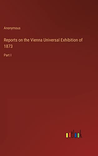 Reports on the Vienna Universal Exhibition of 1873: Part I