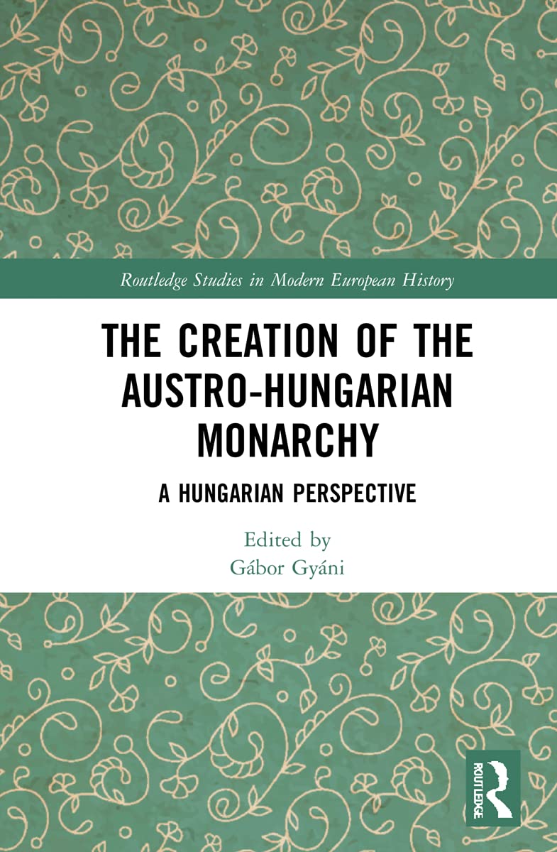 The Creation of the Austro-Hungarian Monarchy: A Hungarian Perspective (Routledge Studies in Modern European History)