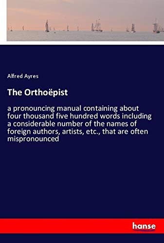 The Orthoëpist: a pronouncing manual containing about four thousand five hundred words including a considerable number of the names of foreign authors, artists, etc., that are often mispronounced