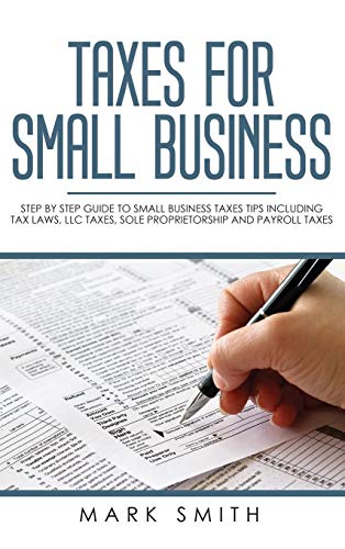 Taxes for Small Business: Step by Step Guide to Small Business Taxes Tips Including Tax Laws, LLC Taxes, Sole Proprietorship and Payroll Taxes
