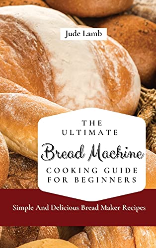 The Ultimate Bread Machine Cooking Guide For Beginners: Simple And Delicious Bread Maker Recipes