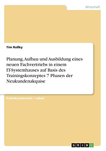 Planung, Aufbau und Ausbildung eines neuen Fachvertriebs in einem IT-Systemhauses auf Basis des Trainingskonzeptes 7 Phasen der Neukundenakquise