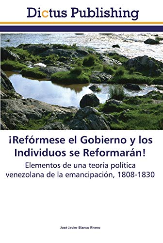 ¡Refórmese el Gobierno y los Individuos se Reformarán!: Elementos de una teoría política venezolana de la emancipación, 1808-1830