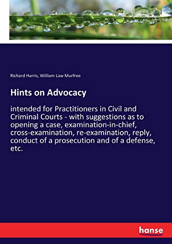 Hints on Advocacy: intended for Practitioners in Civil and Criminal Courts - with suggestions as to opening a case, examination-in-chief, ... of a prosecution and of a defense, etc.