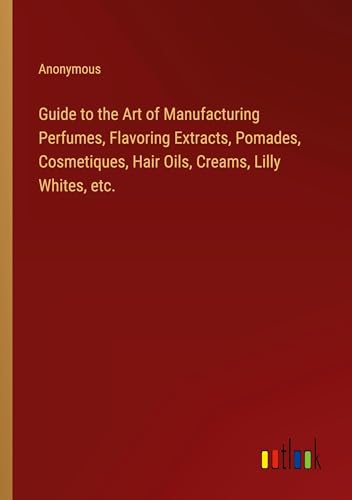 Guide to the Art of Manufacturing Perfumes, Flavoring Extracts, Pomades, Cosmetiques, Hair Oils, Creams, Lilly Whites, etc.