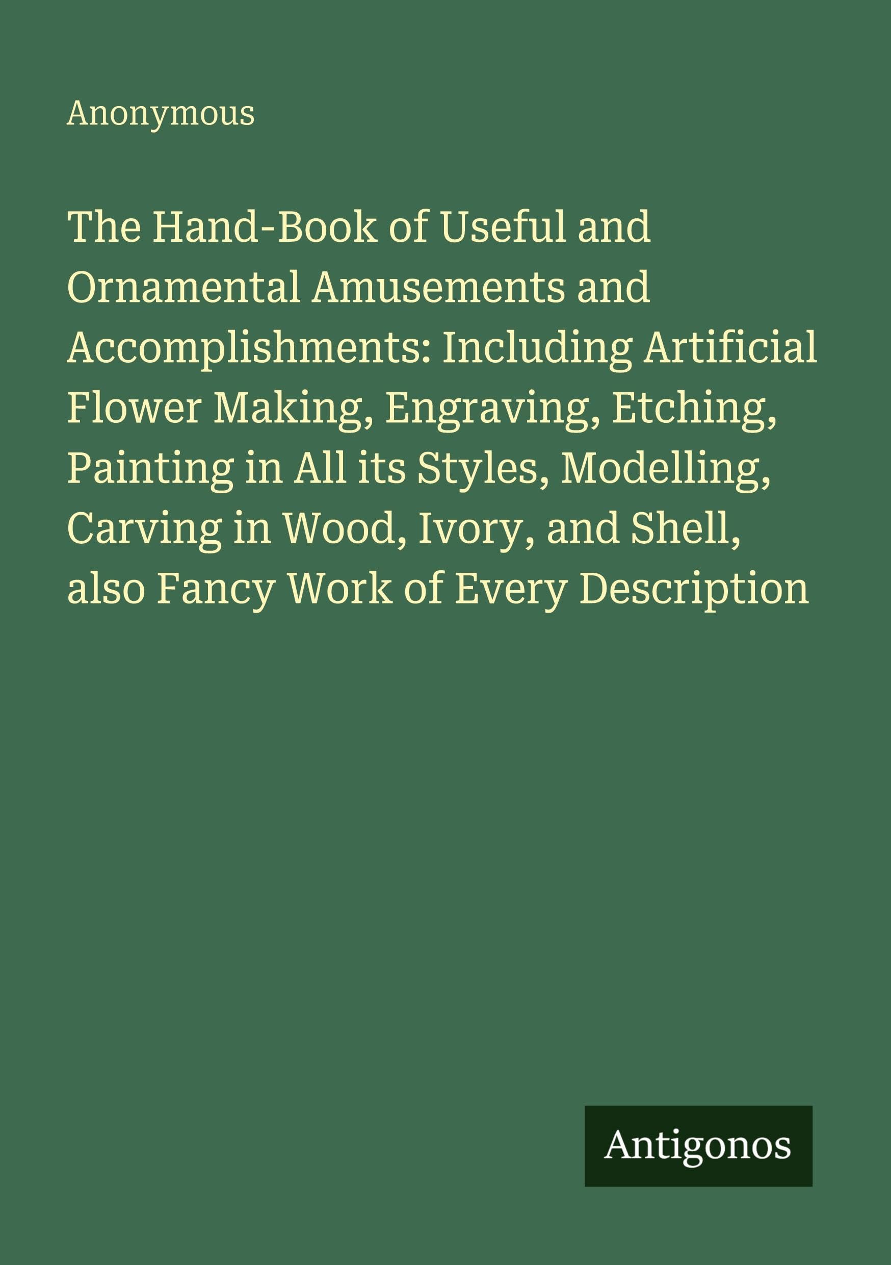 The Hand-Book of Useful and Ornamental Amusements and Accomplishments: Including Artificial Flower Making, Engraving, Etching, Painting in All its ... Shell, also Fancy Work of Every Description