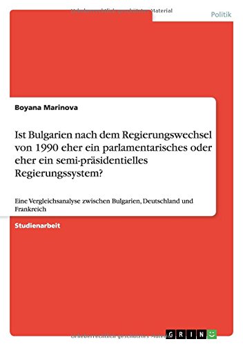 Ist Bulgarien nach dem Regierungswechsel von 1990 eher ein parlamentarisches oder eher ein semi-präsidentielles Regierungssystem?: Eine ... Bulgarien, Deutschland und Frankreich