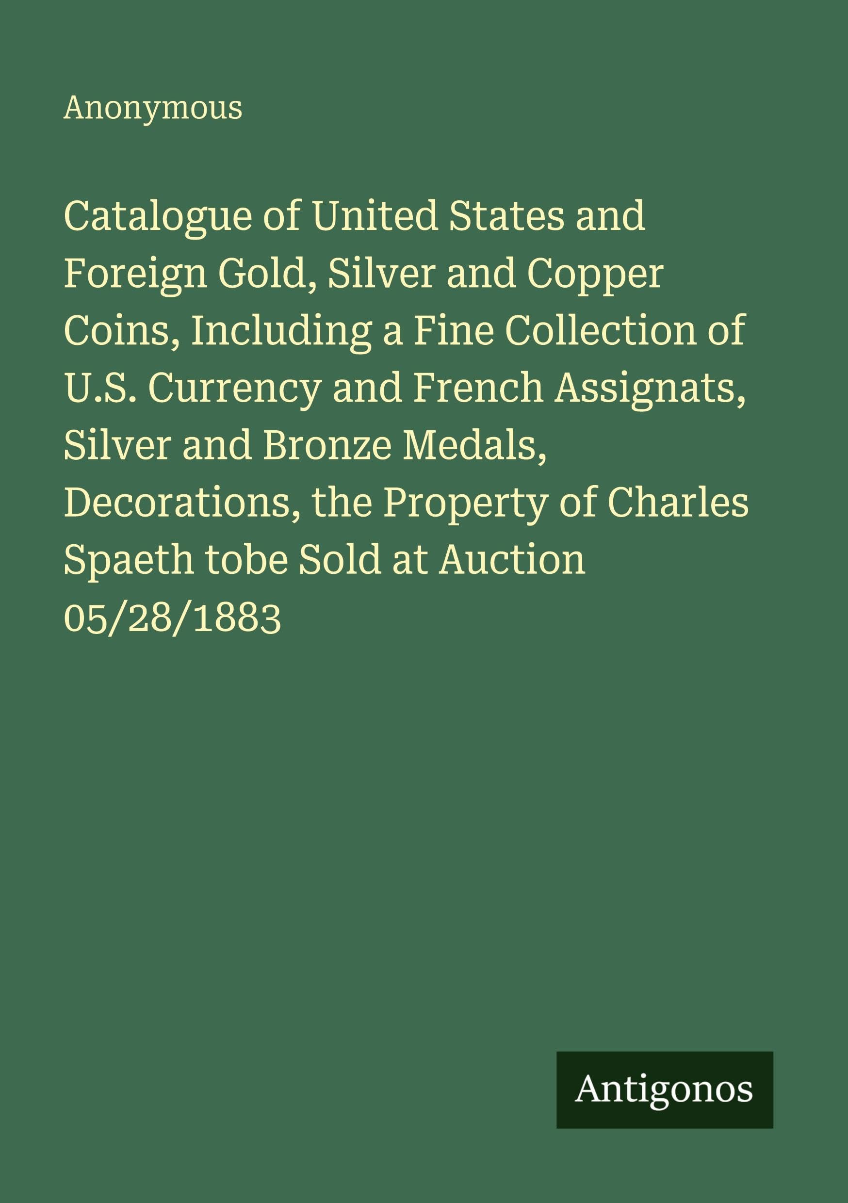 Catalogue of United States and Foreign Gold, Silver and Copper Coins, Including a Fine Collection of U.S. Currency and French Assignats, Silver and ... Spaeth tobe Sold at Auction 05/28/1883