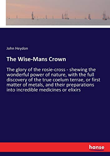 The Wise-Mans Crown: The glory of the rosie-cross - shewing the wonderful power of nature, with the full discovery of the true coelum terrae, or first ... into incredible medicines or elixirs