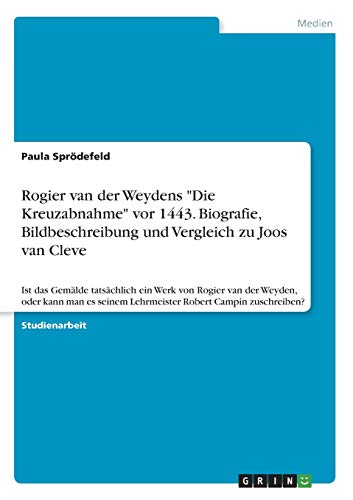 Rogier van der Weydens Die Kreuzabnahme vor 1443. Biografie, Bildbeschreibung und Vergleich zu Joos van Cleve: Ist das Gemälde tatsächlich ein Werk ... seinem Lehrmeister Robert Campin zuschreiben?