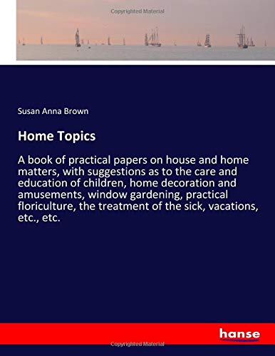 Home Topics: A book of practical papers on house and home matters, with suggestions as to the care and education of children, home decoration and ... treatment of the sick, vacations, etc., etc.