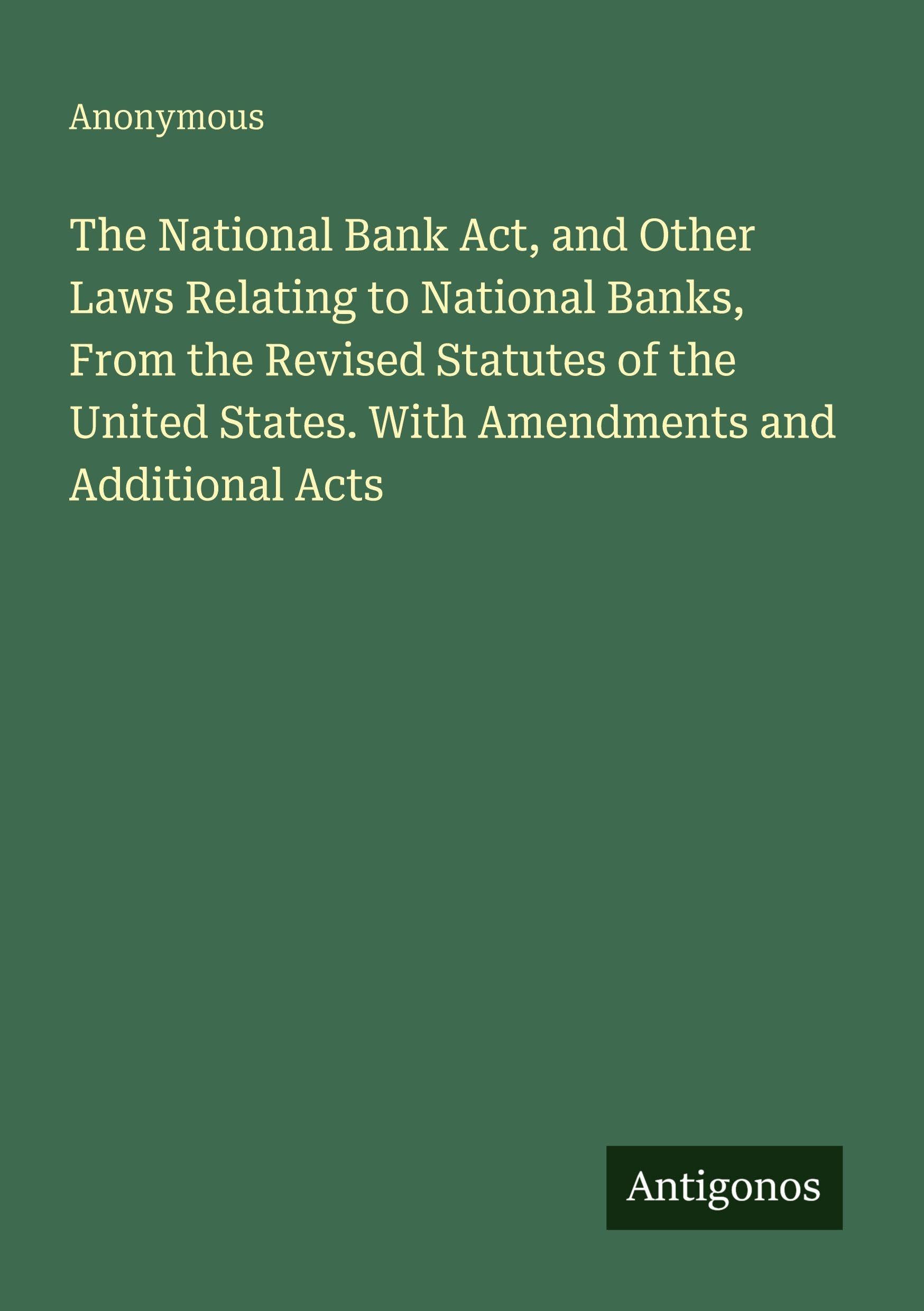 The National Bank Act, and Other Laws Relating to National Banks, From the Revised Statutes of the United States. With Amendments and Additional Acts