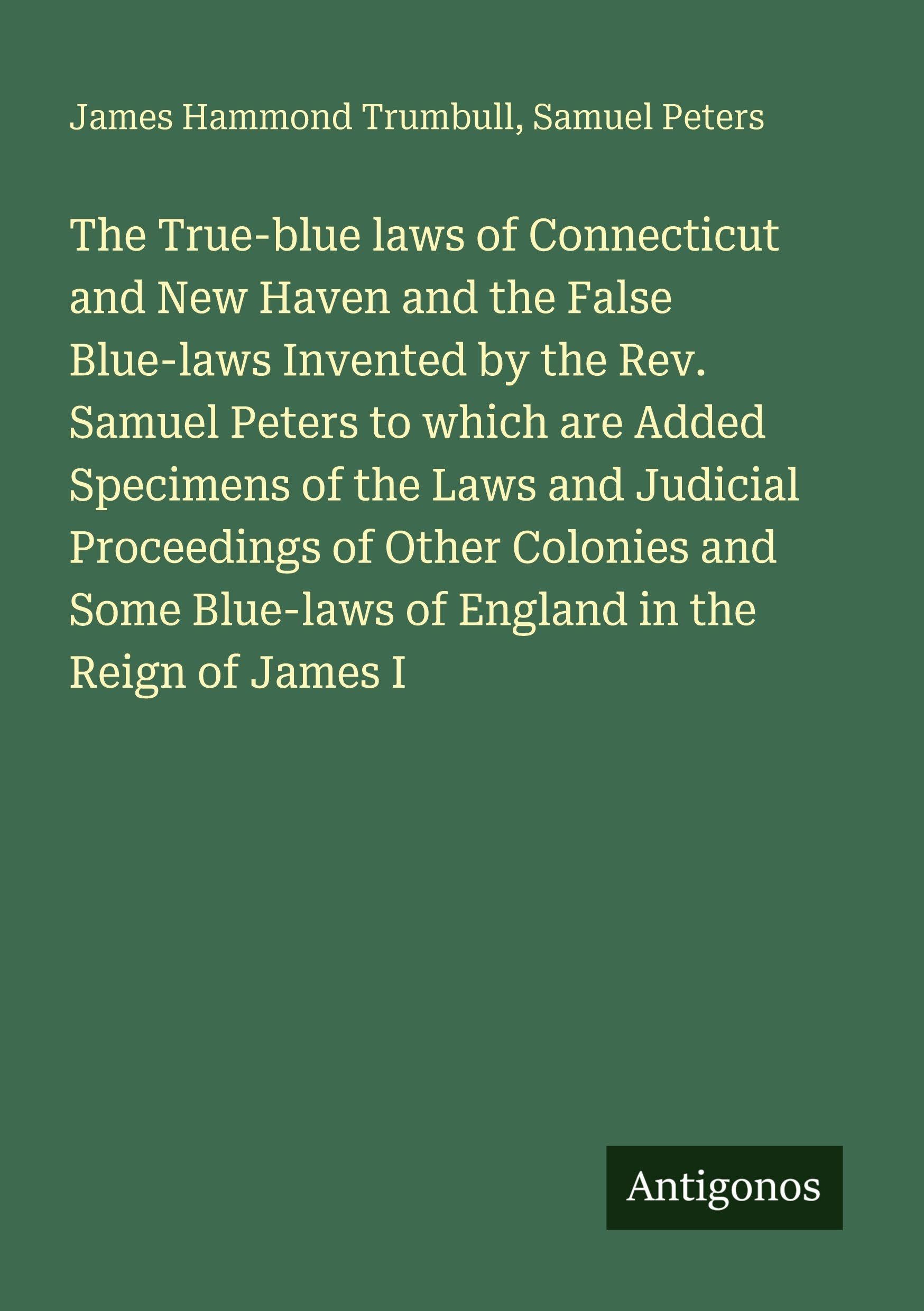 The True-blue laws of Connecticut and New Haven and the False Blue-laws Invented by the Rev. Samuel Peters to which are Added Specimens of the Laws ... Blue-laws of England in the Reign of James I