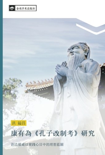康有為《孔子改制考》研究: 創造權威以實踐心目中的理想藍圖: chuang zao quan wei yi shi jian xin mu zhong de li xiang lan tu