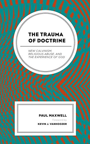 Paul Maxwell The Trauma Of Doctrine, New Calvinism, Religious Abuse, And The Experience Of God