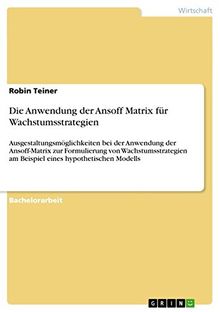 Die Anwendung der Ansoff Matrix für Wachstumsstrategien: Ausgestaltungsmöglichkeiten bei der Anwendung der Ansoff-Matrix zur Formulierung von ... am Beispiel eines hypothetischen Modells