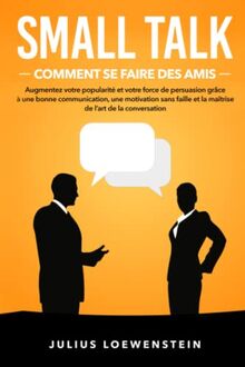 SMALL TALK – Comment se faire des amis: Augmentez votre popularité et votre force de persuasion grâce à une bonne communication, une motivation sans faille et la maîtrise de l’art de la conversation