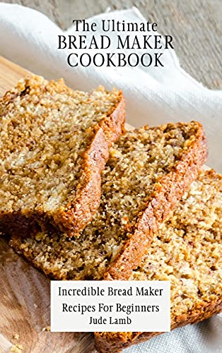 The Ultimate Bread Maker Cookbook: Incredible Bread Maker Recipes For Beginners