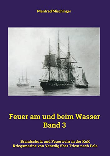 Feuer am und beim Wasser Band 3: Brandschutz und Feuerwehr in der KuK Kriegsmarine von Venedig über Triest nach Pola
