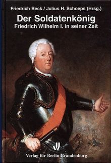 Der Soldatenkönig: Friedrich Wilhelm I. in seiner Zeit