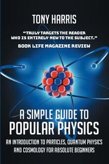 A SIMPLE GUIDE TO POPULAR PHYSICS: AN INTRODUCTION TO PARTICLES, QUANTUM PHYSICSAND COSMOLOGY FOR ABSOLUTE BEGINNERS